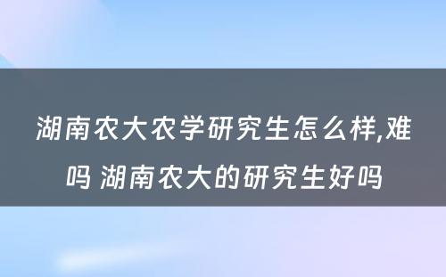 湖南农大农学研究生怎么样,难吗 湖南农大的研究生好吗