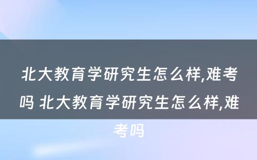 北大教育学研究生怎么样,难考吗 北大教育学研究生怎么样,难考吗