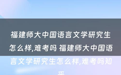 福建师大中国语言文学研究生怎么样,难考吗 福建师大中国语言文学研究生怎么样,难考吗知乎