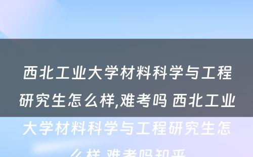 西北工业大学材料科学与工程研究生怎么样,难考吗 西北工业大学材料科学与工程研究生怎么样,难考吗知乎