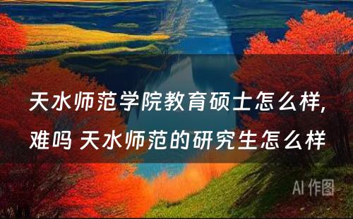 天水师范学院教育硕士怎么样,难吗 天水师范的研究生怎么样