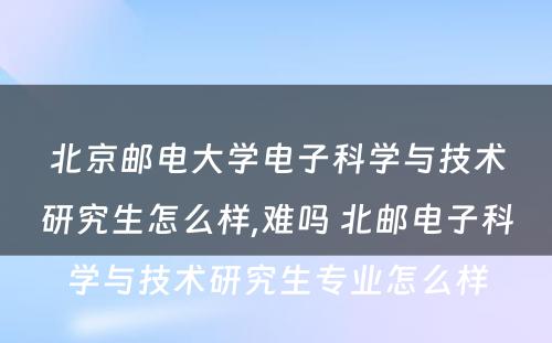 北京邮电大学电子科学与技术研究生怎么样,难吗 北邮电子科学与技术研究生专业怎么样