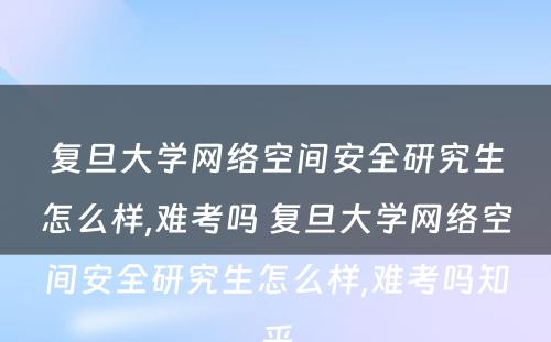 复旦大学网络空间安全研究生怎么样,难考吗 复旦大学网络空间安全研究生怎么样,难考吗知乎