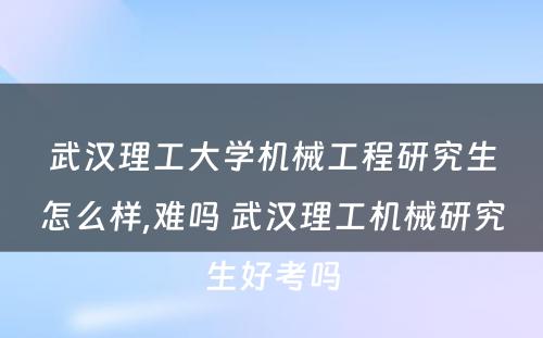 武汉理工大学机械工程研究生怎么样,难吗 武汉理工机械研究生好考吗