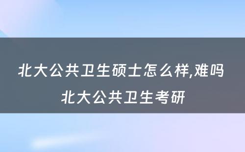 北大公共卫生硕士怎么样,难吗 北大公共卫生考研