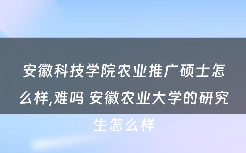 安徽科技学院农业推广硕士怎么样,难吗 安徽农业大学的研究生怎么样