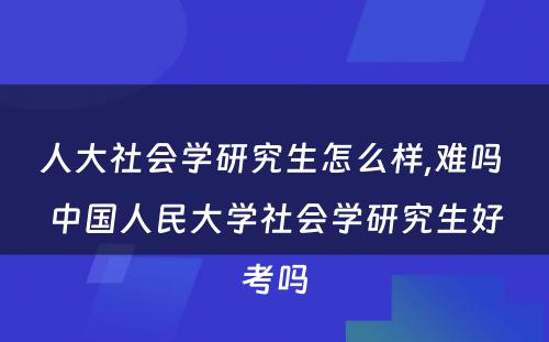 人大社会学研究生怎么样,难吗 中国人民大学社会学研究生好考吗