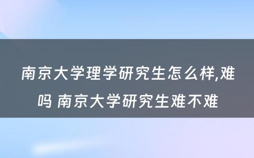 南京大学理学研究生怎么样,难吗 南京大学研究生难不难