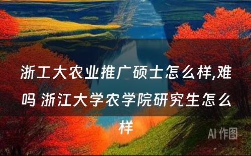 浙工大农业推广硕士怎么样,难吗 浙江大学农学院研究生怎么样