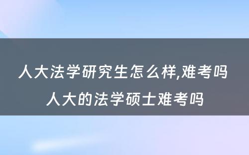 人大法学研究生怎么样,难考吗 人大的法学硕士难考吗