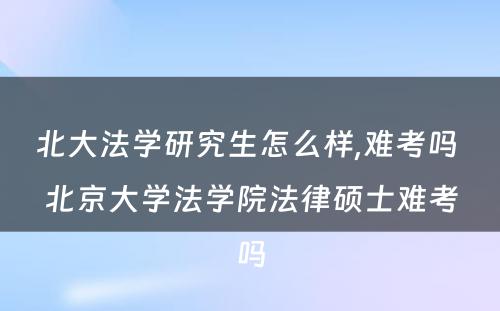 北大法学研究生怎么样,难考吗 北京大学法学院法律硕士难考吗