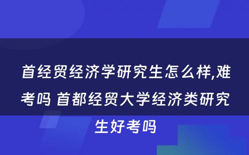 首经贸经济学研究生怎么样,难考吗 首都经贸大学经济类研究生好考吗