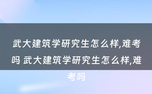 武大建筑学研究生怎么样,难考吗 武大建筑学研究生怎么样,难考吗