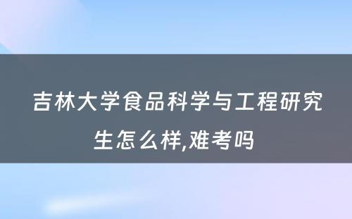 吉林大学食品科学与工程研究生怎么样,难考吗 