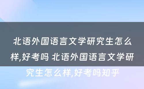 北语外国语言文学研究生怎么样,好考吗 北语外国语言文学研究生怎么样,好考吗知乎