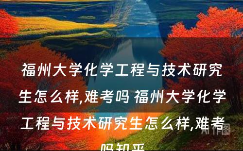 福州大学化学工程与技术研究生怎么样,难考吗 福州大学化学工程与技术研究生怎么样,难考吗知乎