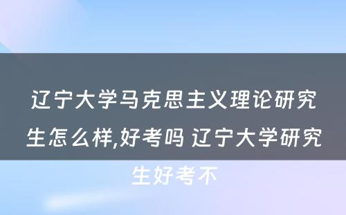 辽宁大学马克思主义理论研究生怎么样,好考吗 辽宁大学研究生好考不