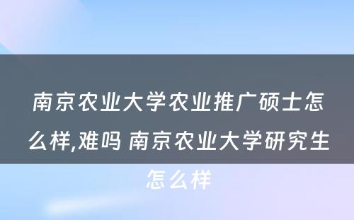 南京农业大学农业推广硕士怎么样,难吗 南京农业大学研究生怎么样