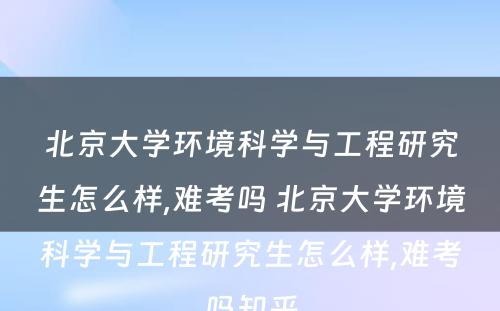 北京大学环境科学与工程研究生怎么样,难考吗 北京大学环境科学与工程研究生怎么样,难考吗知乎