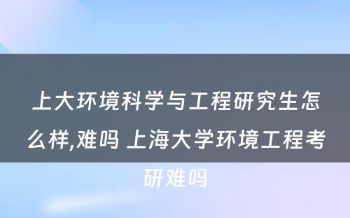 上大环境科学与工程研究生怎么样,难吗 上海大学环境工程考研难吗