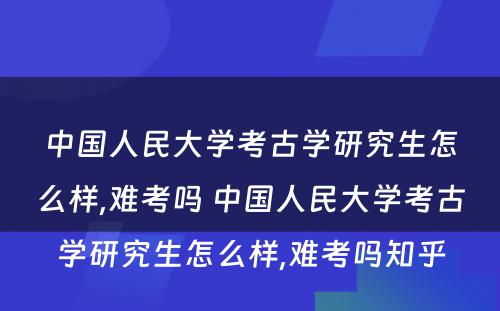 中国人民大学考古学研究生怎么样,难考吗 中国人民大学考古学研究生怎么样,难考吗知乎