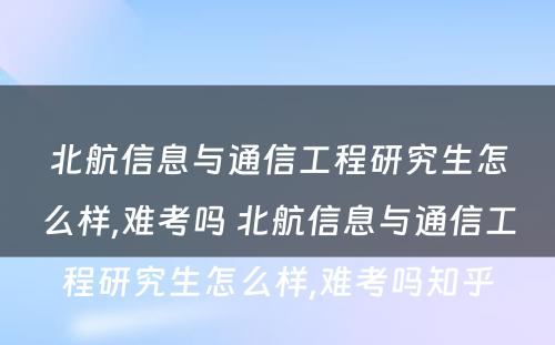 北航信息与通信工程研究生怎么样,难考吗 北航信息与通信工程研究生怎么样,难考吗知乎