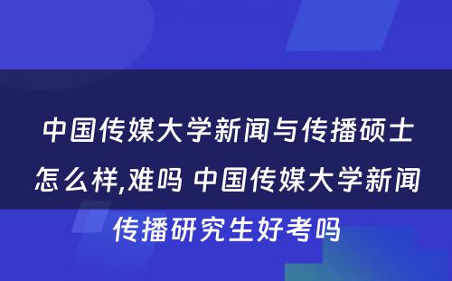 中国传媒大学新闻与传播硕士怎么样,难吗 中国传媒大学新闻传播研究生好考吗