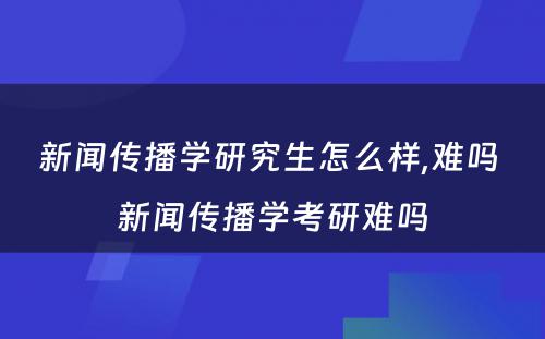 新闻传播学研究生怎么样,难吗 新闻传播学考研难吗