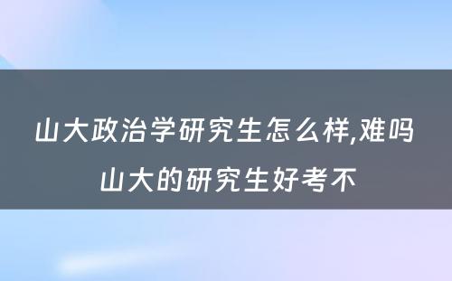 山大政治学研究生怎么样,难吗 山大的研究生好考不