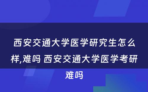 西安交通大学医学研究生怎么样,难吗 西安交通大学医学考研难吗