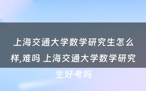 上海交通大学数学研究生怎么样,难吗 上海交通大学数学研究生好考吗