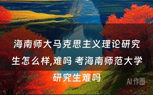 海南师大马克思主义理论研究生怎么样,难吗 考海南师范大学研究生难吗