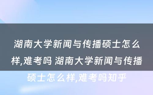 湖南大学新闻与传播硕士怎么样,难考吗 湖南大学新闻与传播硕士怎么样,难考吗知乎