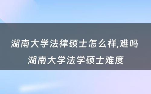 湖南大学法律硕士怎么样,难吗 湖南大学法学硕士难度