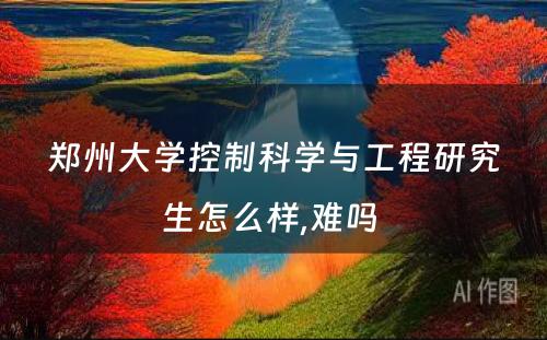 郑州大学控制科学与工程研究生怎么样,难吗 