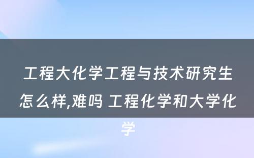 工程大化学工程与技术研究生怎么样,难吗 工程化学和大学化学