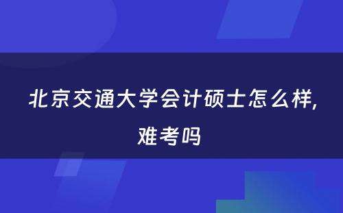 北京交通大学会计硕士怎么样,难考吗 