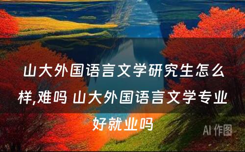 山大外国语言文学研究生怎么样,难吗 山大外国语言文学专业好就业吗