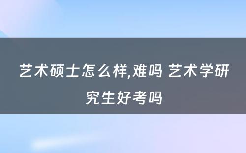 艺术硕士怎么样,难吗 艺术学研究生好考吗