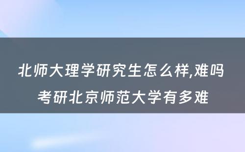 北师大理学研究生怎么样,难吗 考研北京师范大学有多难