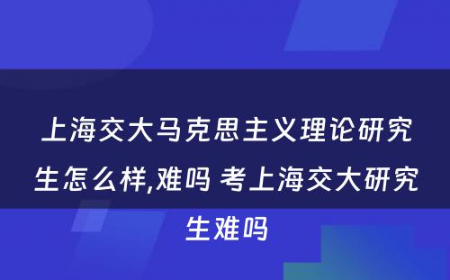 上海交大马克思主义理论研究生怎么样,难吗 考上海交大研究生难吗