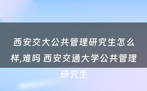 西安交大公共管理研究生怎么样,难吗 西安交通大学公共管理研究生