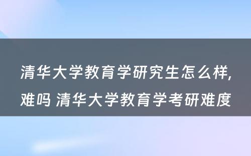 清华大学教育学研究生怎么样,难吗 清华大学教育学考研难度