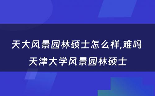 天大风景园林硕士怎么样,难吗 天津大学风景园林硕士