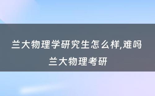 兰大物理学研究生怎么样,难吗 兰大物理考研