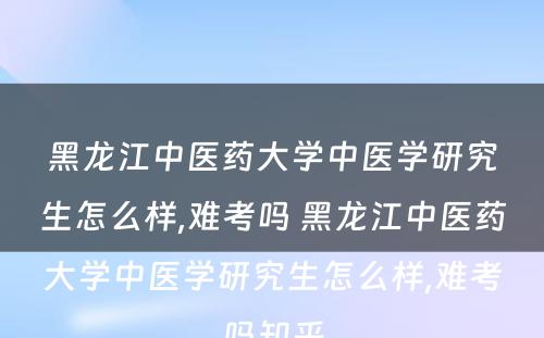 黑龙江中医药大学中医学研究生怎么样,难考吗 黑龙江中医药大学中医学研究生怎么样,难考吗知乎