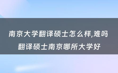 南京大学翻译硕士怎么样,难吗 翻译硕士南京哪所大学好