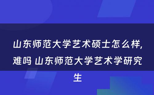 山东师范大学艺术硕士怎么样,难吗 山东师范大学艺术学研究生