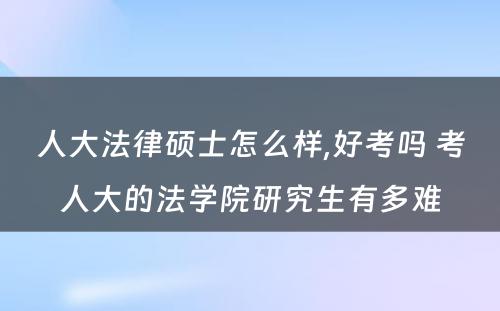 人大法律硕士怎么样,好考吗 考人大的法学院研究生有多难