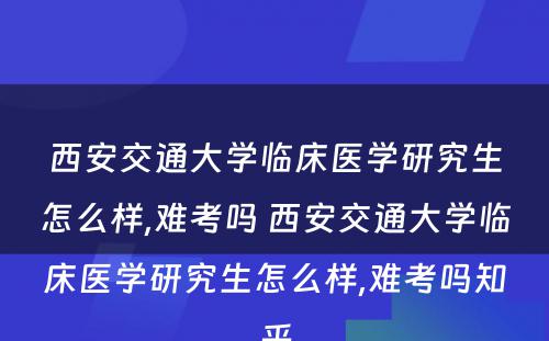 西安交通大学临床医学研究生怎么样,难考吗 西安交通大学临床医学研究生怎么样,难考吗知乎